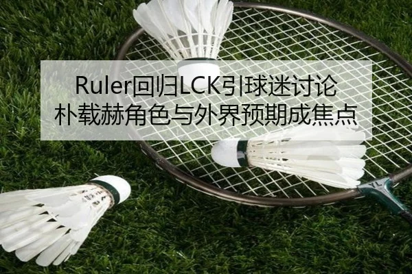Ruler回归LCK引球迷讨论 朴载赫角色与外界预期成焦点